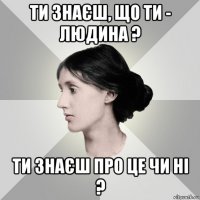 ти знаєш, що ти - людина ? ти знаєш про це чи ні ?