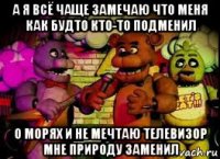 а я всё чаще замечаю что меня как будто кто-то подменил о морях и не мечтаю телевизор мне природу заменил