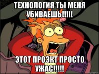 технология ты меня убиваешь!!!!! этот проэкт просто ужас!!!!!