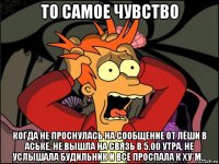 то самое чувство когда не проснулась на сообщение от лёши в аське, не вышла на связь в 5.00 утра, не услышала будильник и всё проспала к ху*м...