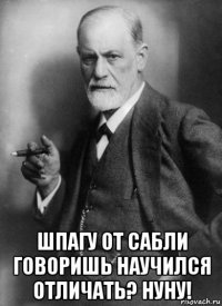  шпагу от сабли говоришь научился отличать? нуну!