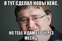 я тут сделал новы кейс, но тебе я дам его через месяц.