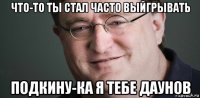 что-то ты стал часто выйгрывать подкину-ка я тебе даунов
