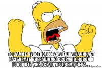  то самое чувство, когда лёшка начинает разбирать вчерашную ссору по новой и говорить уже всё другое,чем вчера. . .