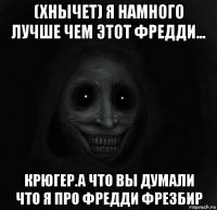 (хнычет) я намного лучше чем этот фредди... крюгер.а что вы думали что я про фредди фрезбир