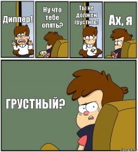 Диппер! Ну что тебе опять? Ты не должен грустить! Ах, я ГРУСТНЫЙ?