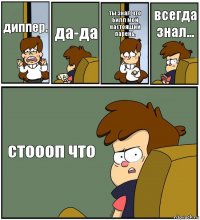 диппер. да-да ты знал что Билл мой настоящий парень. всегда знал... стоооп что