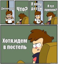 Дипееееер Что? Я хочу детей Я тут причем? Хотя,идем в постель