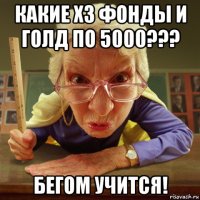 какие х3 фонды и голд по 5000??? бегом учится!