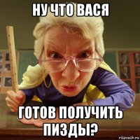 ну что вася готов получить пизды?