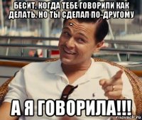 бесит, когда тебе говорили как делать, но ты сделал по-другому - а я говорила!!!