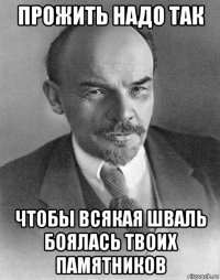 прожить надо так чтобы всякая шваль боялась твоих памятников