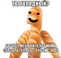 ты голодный? да?но у меня ничё нет мама сказала гулять с тобой с 9 до 22