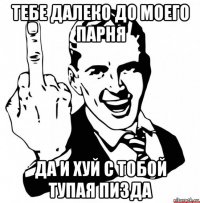 тебе далеко до моего парня да и хуй с тобой тупая пизда