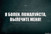 я болен. пожалуйста, вылечите меня!