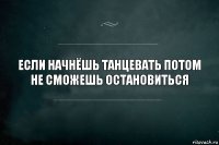 если начнёшь танцевать потом не сможешь остановиться