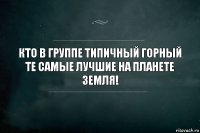 Кто в группе Типичный Горный те самые лучшие на планете земля!