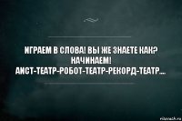 Играем в слова! вы же знаете как? начинаем! Аист-Театр-Робот-Театр-рекорд-Театр....