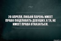 20 апреля, любой парень имеет
право поцеловать девушку, а та, не
имеет права отказаться.