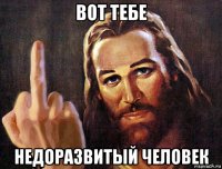 вот тебе недоразвитый человек