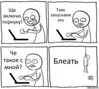 Ща включю порнуху! Таак запускаем это Че такое с мной? Блеать