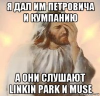 я дал им петровича и кумпанию а они слушают linkin park и muse