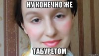 ну конечно же табуретом