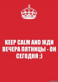 KEEP CALM AND ЖДИ ВЕЧЕРА ПЯТНИЦЫ - ОН СЕГОДНЯ ;)