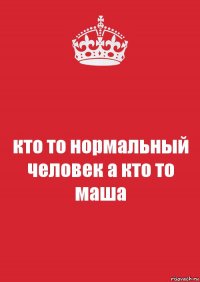 кто то нормальный человек а кто то маша