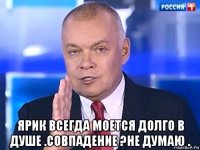  ярик всегда моется долго в душе .совпадение ?не думаю .