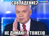 совпадение? не думаю! я тоже))0