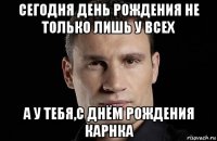 сегодня день рождения не только лишь у всех а у тебя,с днём рождения карнка