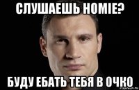 слушаешь homie? буду ебать тебя в очко