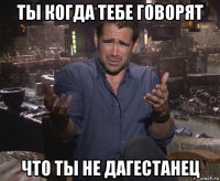 ты когда тебе говорят что ты не дагестанец