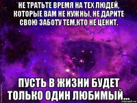 не тратьте время на тех людей, которые вам не нужны, не дарите свою заботу тем,кто не ценит. пусть в жизни будет только один любимый...