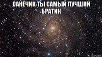 санёчик ты самый лучший братик 