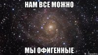 нам все можно мы офигенные