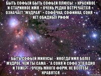 быть софьей быть софьей плюсы: + красивое и старинное имя + очень редко встречается + означает "мудрая" + софочка, софийка, соня + нет обидных рифм быть софьей минусы: - иногда имя более мудрое, чем ты сама - "а соня и софа это одно и тоже?" - очень много форм, не все тебе нравятся