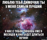 люблю тебя димочка! ты у меня самый лучший у нас с тобой любовь уже 9 месяцев и она будет длиться вечно!