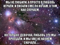 мы не любили, а просто в любовь играли, и писали смс по ночам, о том как скучаем. но только, девочка, любовь эту мы проебали. и мы уже не начнем сначала.