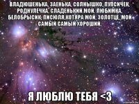 владюшенька, заенька, солнышко, пупсичек, роднулечка, сладенький мой, любимка, белобрысик, писюля,котяра мой, золотце, мой самый самый хороший, я люблю тебя <з