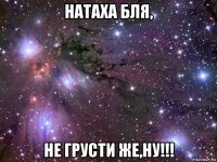 натаха бля, не грусти же,ну!!!