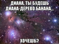 диана, ты будешь диана-дерево банана... хочешь?