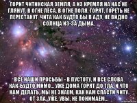 горит читинская земля, а из кремля на нас не глянут, в огне леса, в огне поля, горят, гореть не перестанут, чита как будто бы в аду, не видно солнца из-за дыма, все наши просьбы - в пустоту, и все слова как-будто мимо... уже дома горят до тла, и что нам делать, мы не знаем, как нам спасти читу от зла, уже, увы, не понимаем...