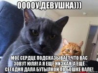 ооооу,девушка))) моё сердце подсказывает что вас зовут юля! а я ещё низкая ,а ещё сегодня дала бутылкой по бошке вале!