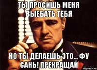 ты просишь меня выебать тебя но ты делаешь это... фу сань! прекращай