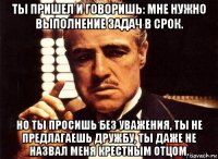 ты пришел и говоришь: мне нужно выполнение задач в срок. но ты просишь без уважения, ты не предлагаешь дружбу, ты даже не назвал меня крестным отцом.