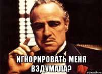  игнорировать меня вздумала?