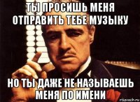 ты просишь меня отправить тебе музыку но ты даже не называешь меня по имени