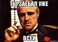 ты заебал уже всех